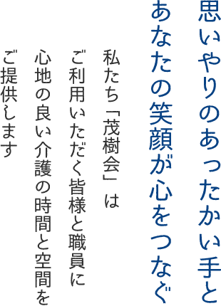 思いやりのあったかい手とあなたの笑顔が心をつなぐ 私たち「茂樹会」はご利用いただく皆様と職員に心地の良い介護の時間と空間をご提供します